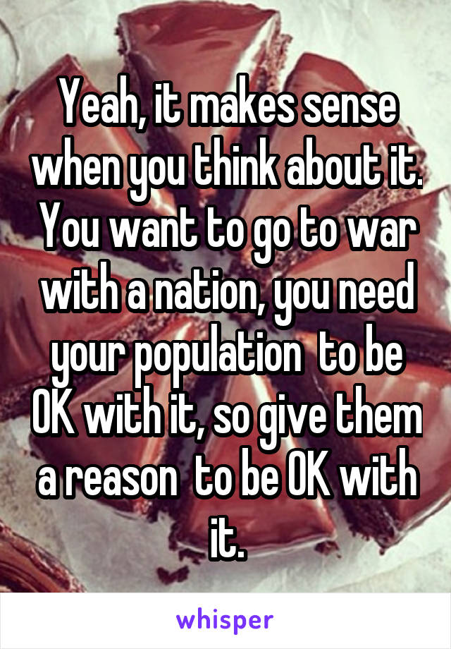 Yeah, it makes sense when you think about it. You want to go to war with a nation, you need your population  to be OK with it, so give them a reason  to be OK with it.