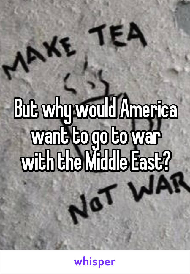 But why would America want to go to war with the Middle East?