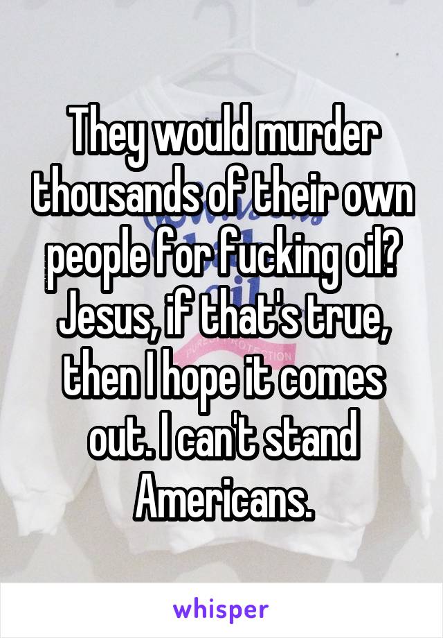 They would murder thousands of their own people for fucking oil? Jesus, if that's true, then I hope it comes out. I can't stand Americans.