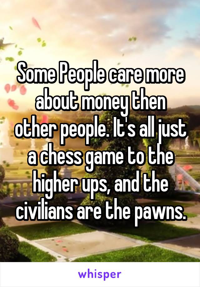 Some People care more about money then other people. It's all just a chess game to the higher ups, and the civilians are the pawns.