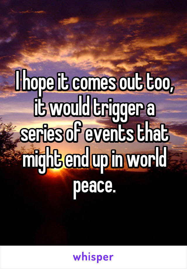 I hope it comes out too, it would trigger a series of events that might end up in world peace.