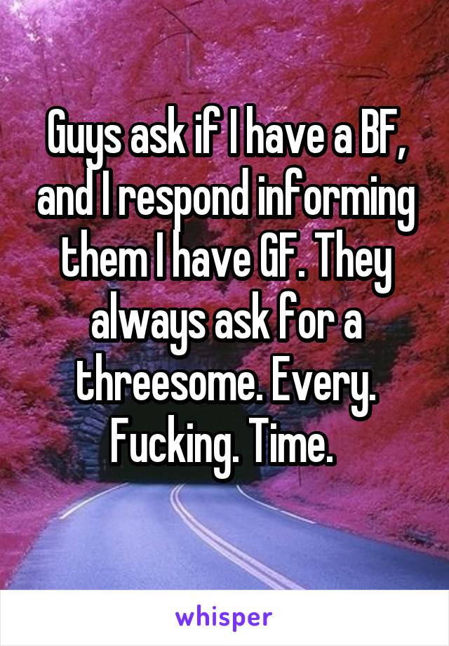 Guys ask if I have a BF, and I respond informing them I have GF. They always ask for a threesome. Every. Fucking. Time. 
