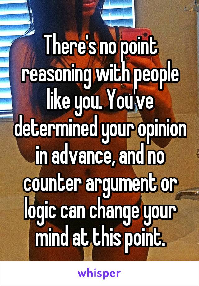 There's no point reasoning with people like you. You've determined your opinion in advance, and no counter argument or logic can change your mind at this point.