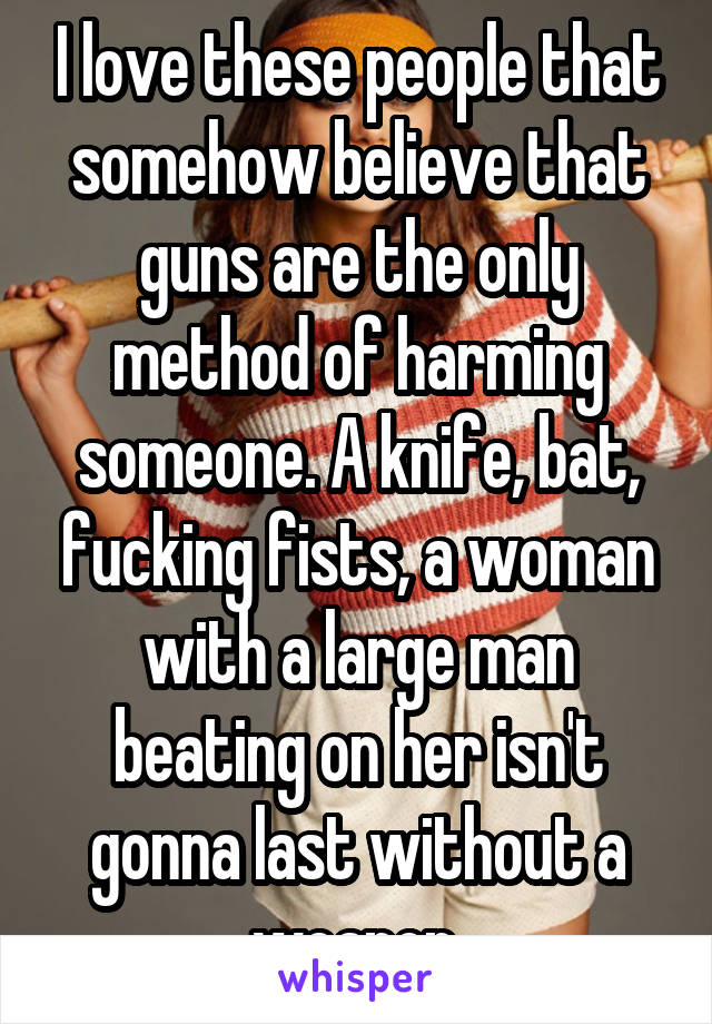 I love these people that somehow believe that guns are the only method of harming someone. A knife, bat, fucking fists, a woman with a large man beating on her isn't gonna last without a weapon.