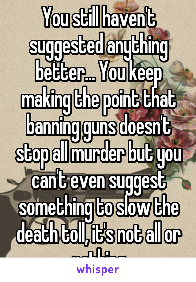 You still haven't suggested anything better... You keep making the point that banning guns doesn't stop all murder but you can't even suggest something to slow the death toll, it's not all or nothing