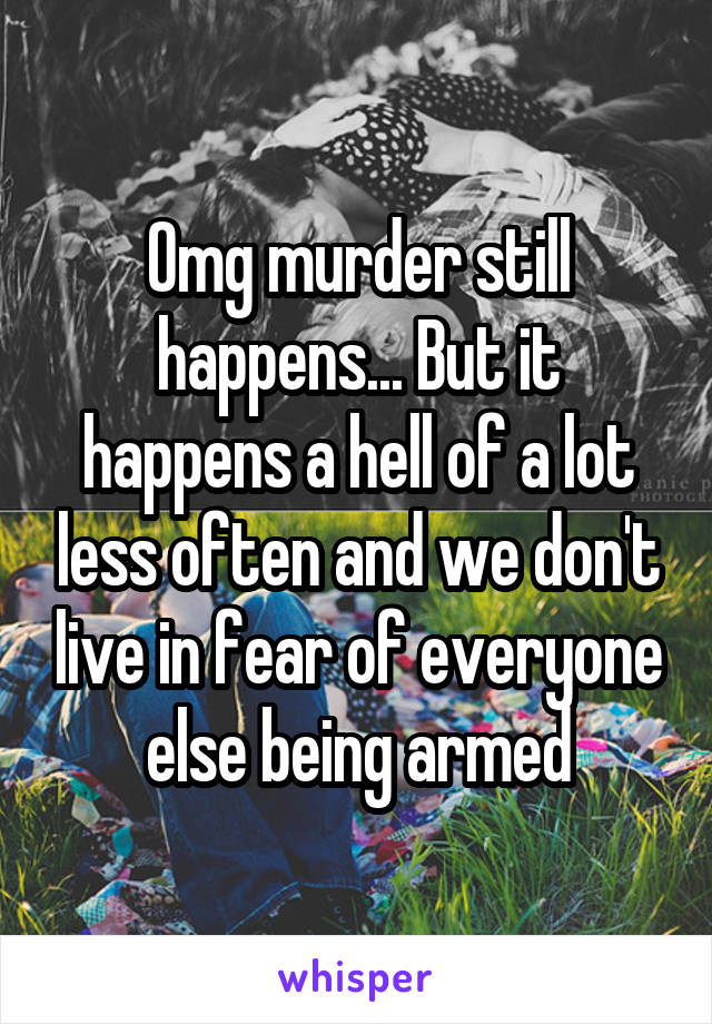 Omg murder still happens... But it happens a hell of a lot less often and we don't live in fear of everyone else being armed