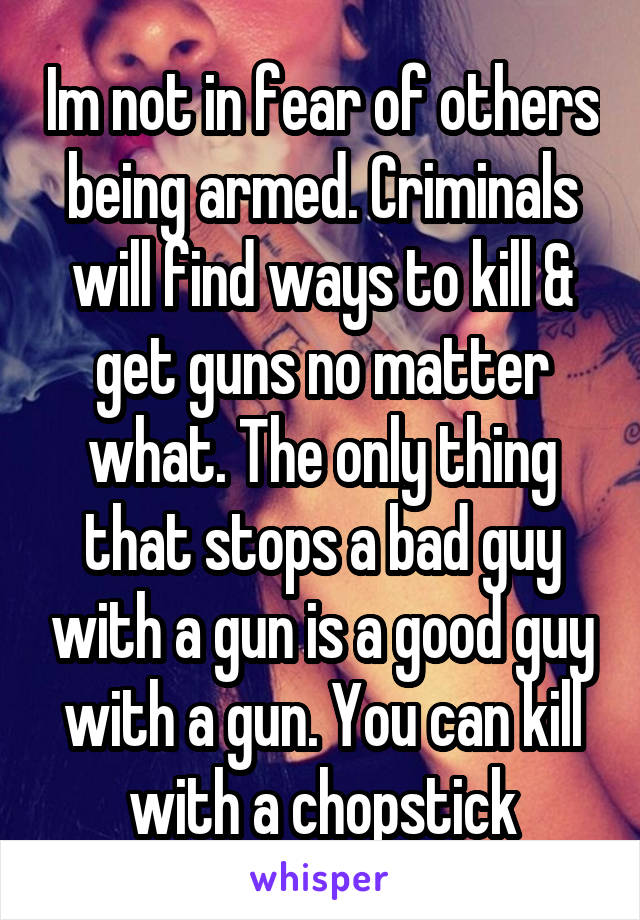 Im not in fear of others being armed. Criminals will find ways to kill & get guns no matter what. The only thing that stops a bad guy with a gun is a good guy with a gun. You can kill with a chopstick