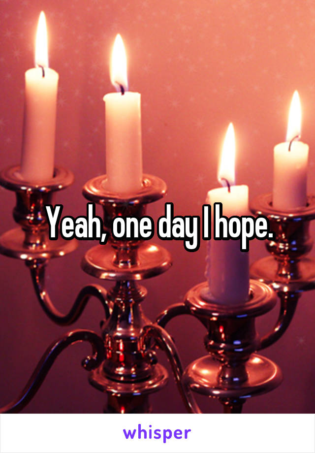 Yeah, one day I hope.