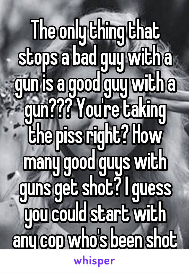 The only thing that stops a bad guy with a gun is a good guy with a gun??? You're taking the piss right? How many good guys with guns get shot? I guess you could start with any cop who's been shot