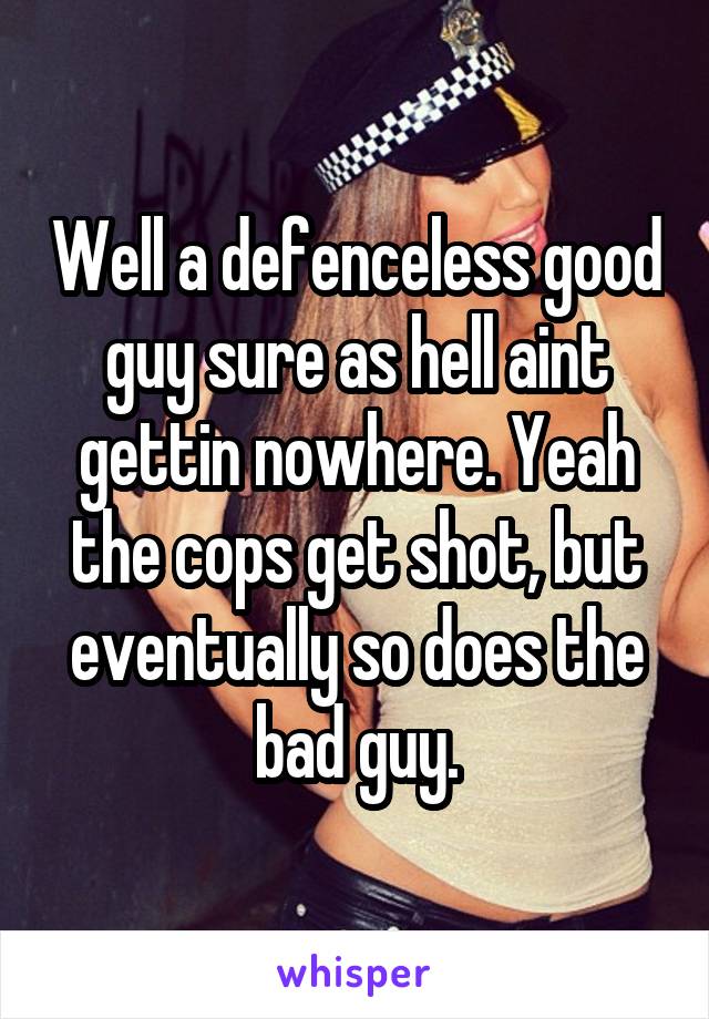 Well a defenceless good guy sure as hell aint gettin nowhere. Yeah the cops get shot, but eventually so does the bad guy.