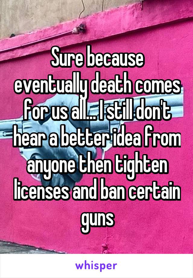 Sure because eventually death comes for us all... I still don't hear a better idea from anyone then tighten licenses and ban certain guns