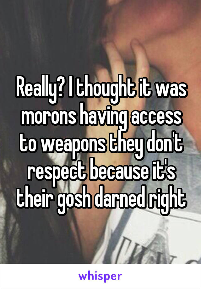 Really? I thought it was morons having access to weapons they don't respect because it's their gosh darned right