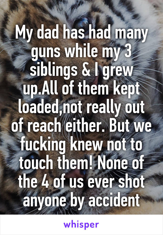 My dad has had many guns while my 3 siblings & I grew up.All of them kept loaded,not really out of reach either. But we fucking knew not to touch them! None of the 4 of us ever shot anyone by accident