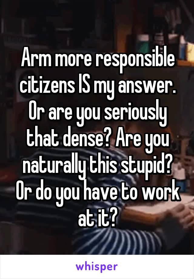 Arm more responsible citizens IS my answer. Or are you seriously that dense? Are you naturally this stupid? Or do you have to work at it?