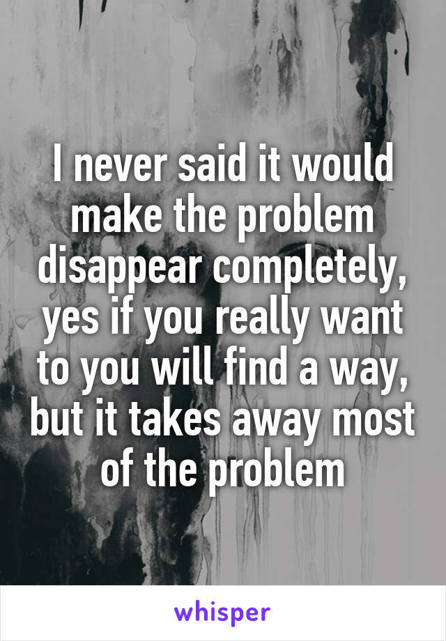 I never said it would make the problem disappear completely, yes if you really want to you will find a way, but it takes away most of the problem