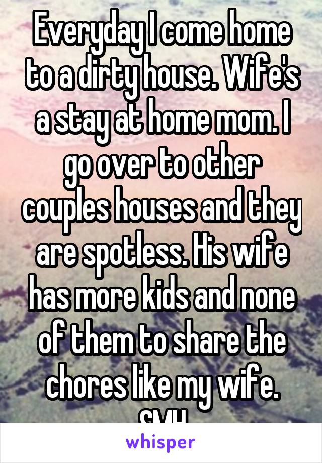 Everyday I come home to a dirty house. Wife's a stay at home mom. I go over to other couples houses and they are spotless. His wife has more kids and none of them to share the chores like my wife. SMH