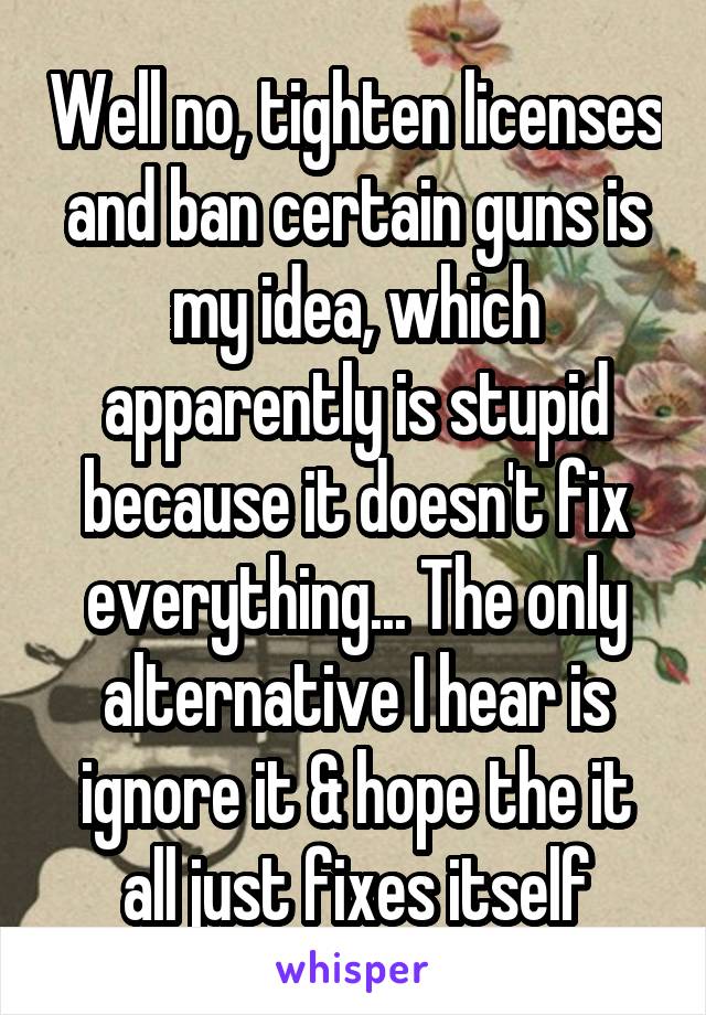 Well no, tighten licenses and ban certain guns is my idea, which apparently is stupid because it doesn't fix everything... The only alternative I hear is ignore it & hope the it all just fixes itself