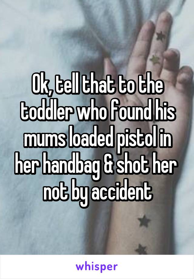 Ok, tell that to the toddler who found his mums loaded pistol in her handbag & shot her  not by accident