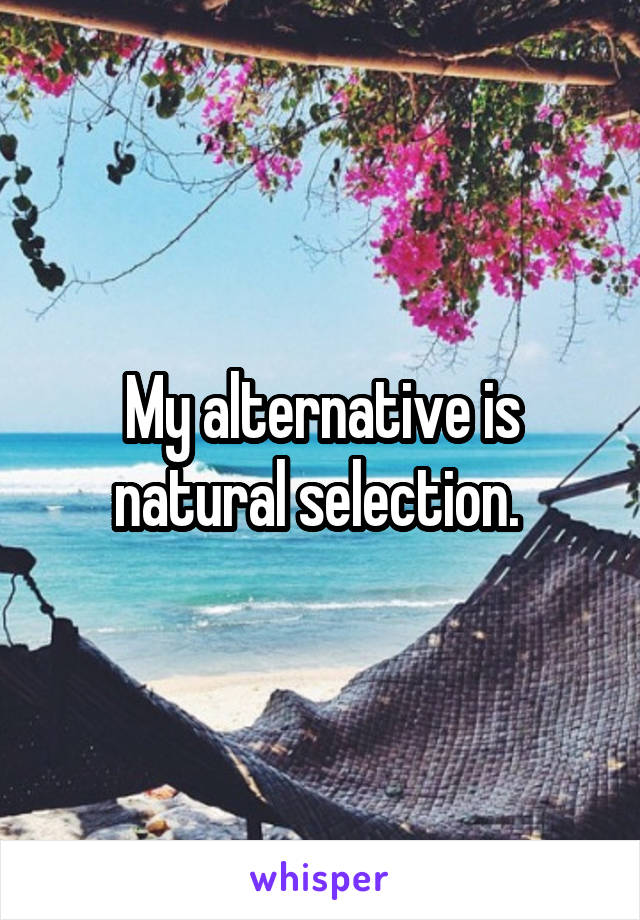 My alternative is natural selection. 