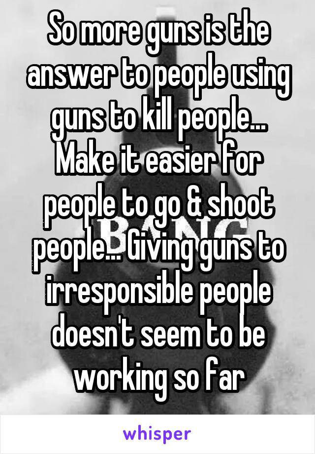 So more guns is the answer to people using guns to kill people... Make it easier for people to go & shoot people... Giving guns to irresponsible people doesn't seem to be working so far
