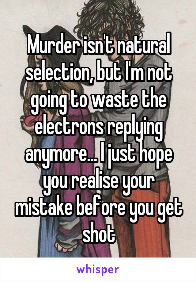 Murder isn't natural selection, but I'm not going to waste the electrons replying anymore... I just hope you realise your mistake before you get shot