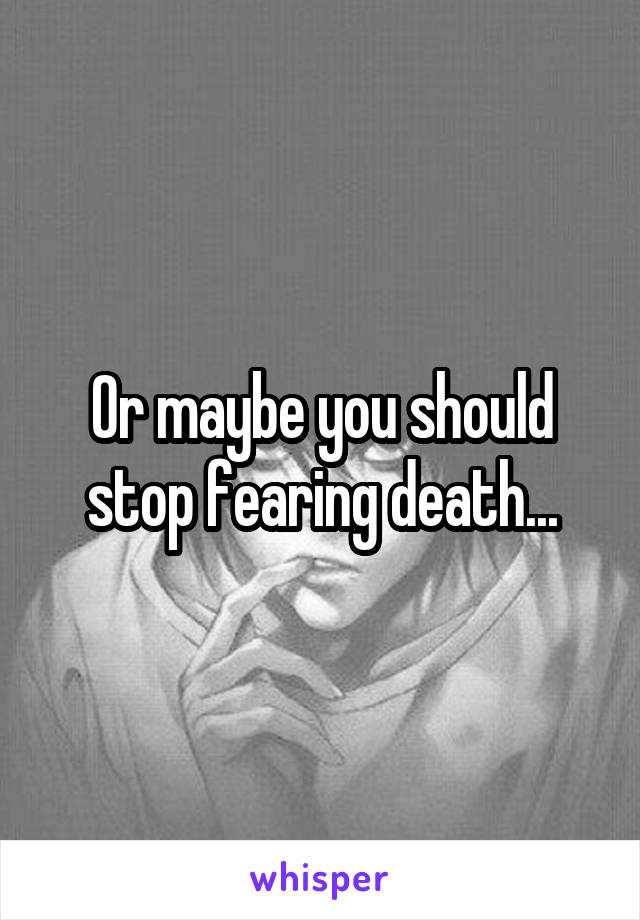 Or maybe you should stop fearing death...