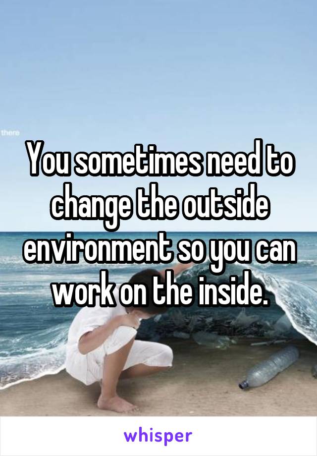 You sometimes need to change the outside environment so you can work on the inside.