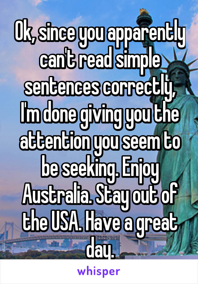 Ok, since you apparently can't read simple sentences correctly, I'm done giving you the attention you seem to be seeking. Enjoy Australia. Stay out of the USA. Have a great day.