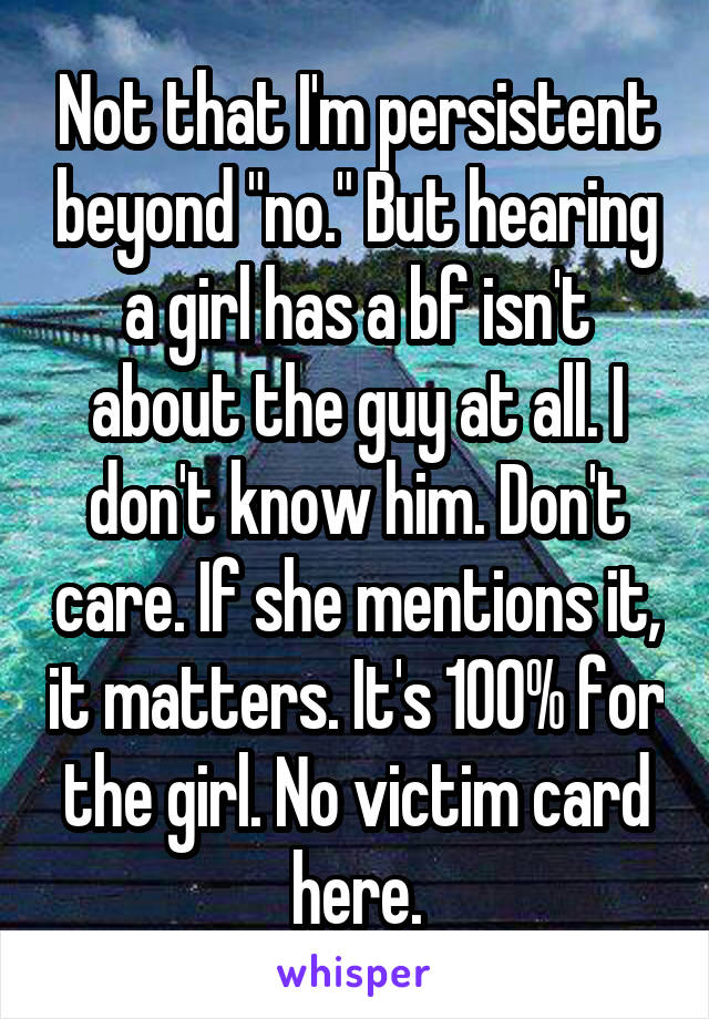 Not that I'm persistent beyond "no." But hearing a girl has a bf isn't about the guy at all. I don't know him. Don't care. If she mentions it, it matters. It's 100% for the girl. No victim card here.