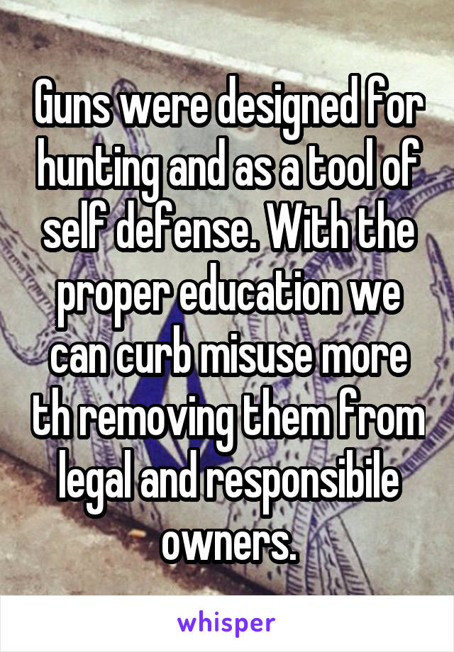 Guns were designed for hunting and as a tool of self defense. With the proper education we can curb misuse more th removing them from legal and responsibile owners.