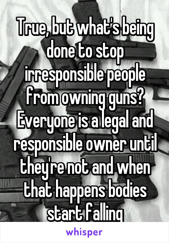 True, but what's being done to stop irresponsible people from owning guns? Everyone is a legal and responsible owner until they're not and when that happens bodies start falling