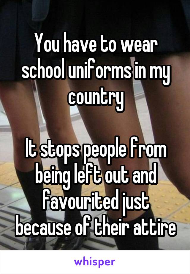 You have to wear school uniforms in my country

It stops people from being left out and favourited just because of their attire
