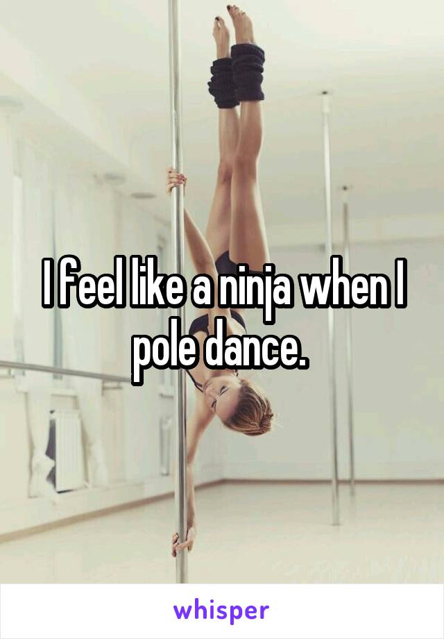 I feel like a ninja when I pole dance. 