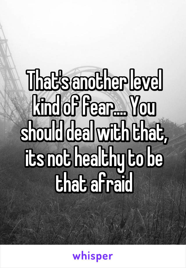 That's another level kind of fear.... You should deal with that, its not healthy to be that afraid