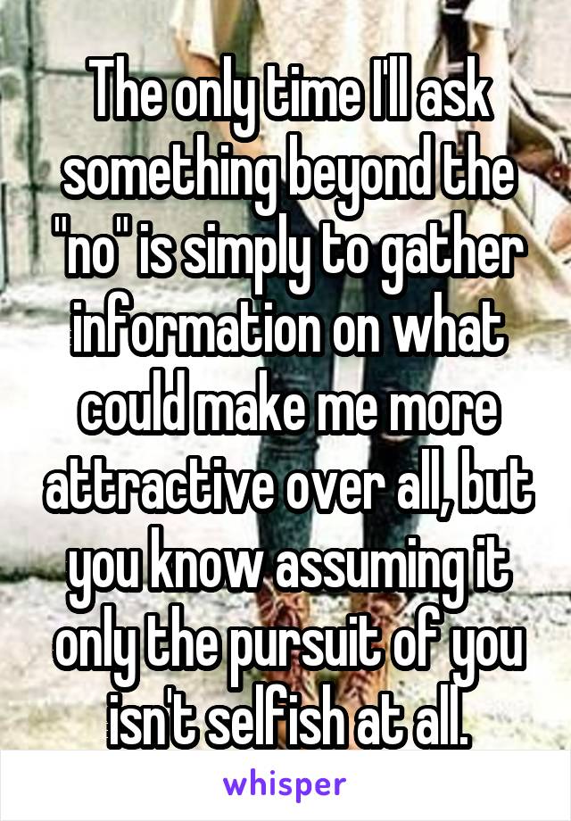 The only time I'll ask something beyond the "no" is simply to gather information on what could make me more attractive over all, but you know assuming it only the pursuit of you isn't selfish at all.