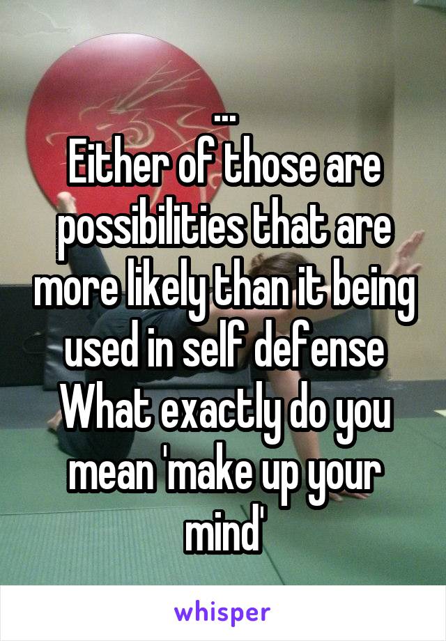 ...
Either of those are possibilities that are more likely than it being used in self defense
What exactly do you mean 'make up your mind'