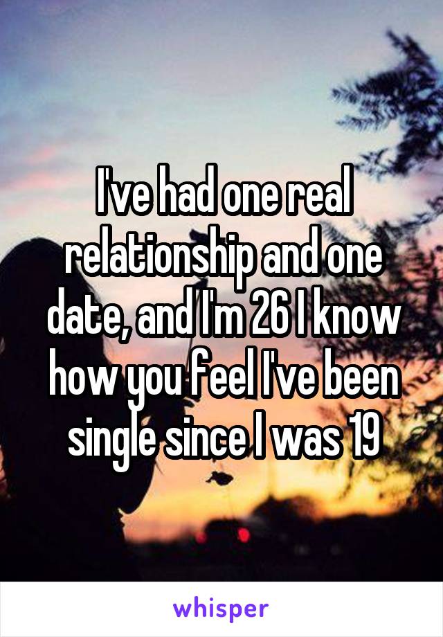 I've had one real relationship and one date, and I'm 26 I know how you feel I've been single since I was 19