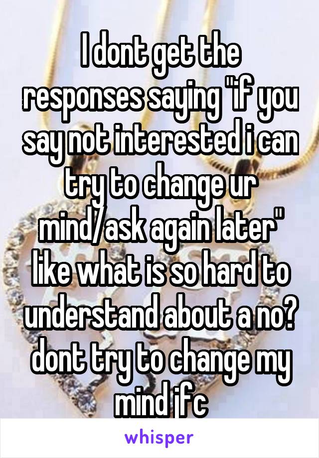 I dont get the responses saying "if you say not interested i can try to change ur mind/ask again later" like what is so hard to understand about a no? dont try to change my mind jfc