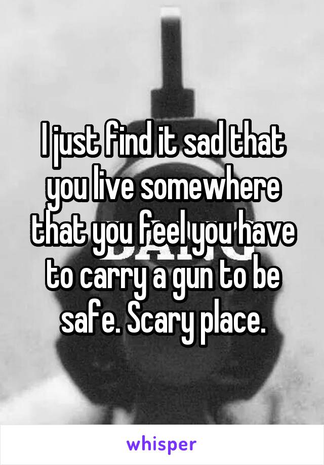 I just find it sad that you live somewhere that you feel you have to carry a gun to be safe. Scary place.