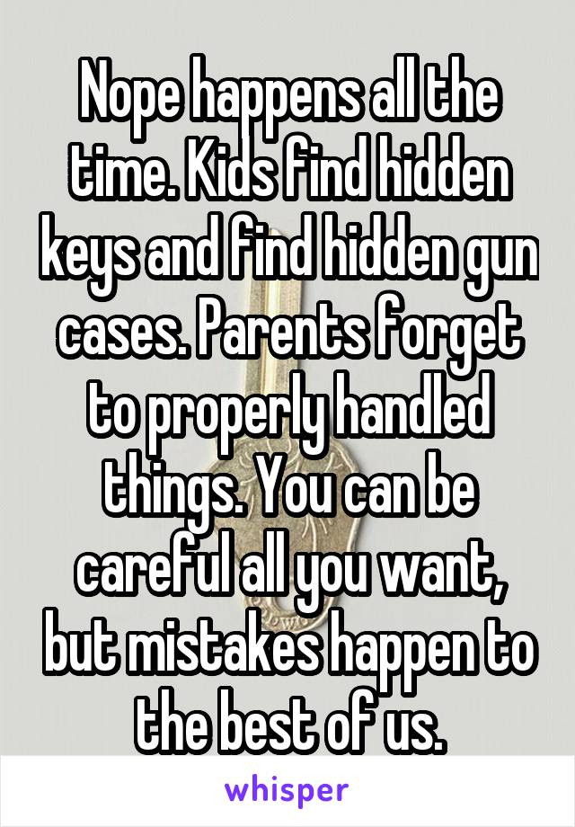 Nope happens all the time. Kids find hidden keys and find hidden gun cases. Parents forget to properly handled things. You can be careful all you want, but mistakes happen to the best of us.