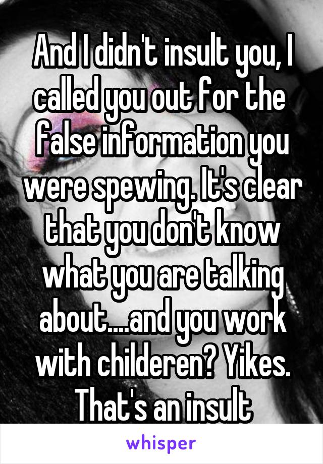 And I didn't insult you, I called you out for the  false information you were spewing. It's clear that you don't know what you are talking about....and you work with childeren? Yikes. That's an insult