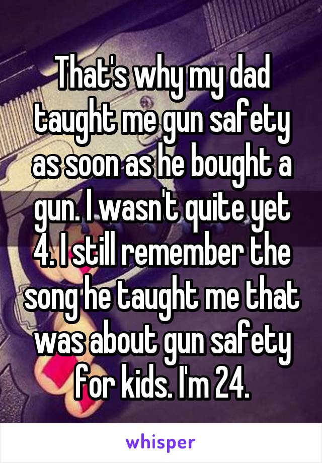 That's why my dad taught me gun safety as soon as he bought a gun. I wasn't quite yet 4. I still remember the song he taught me that was about gun safety for kids. I'm 24.