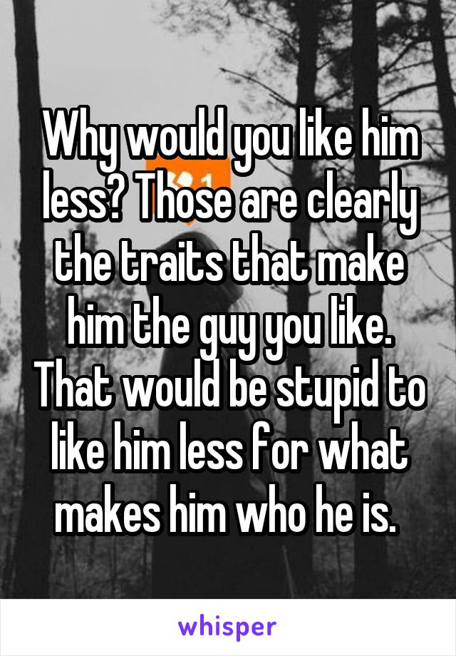 Why would you like him less? Those are clearly the traits that make him the guy you like. That would be stupid to like him less for what makes him who he is. 