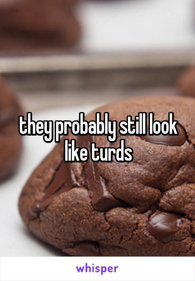 they probably still look like turds