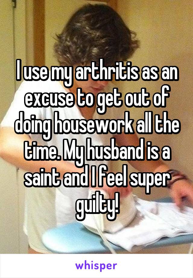 I use my arthritis as an excuse to get out of doing housework all the time. My husband is a saint and I feel super guilty!