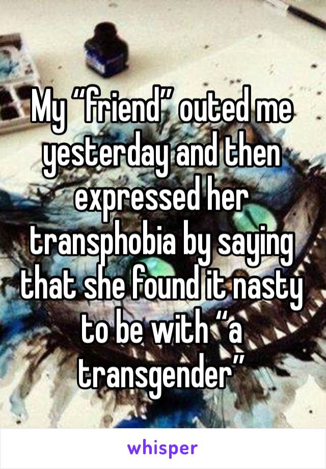 My “friend” outed me yesterday and then expressed her transphobia by saying that she found it nasty to be with “a transgender”