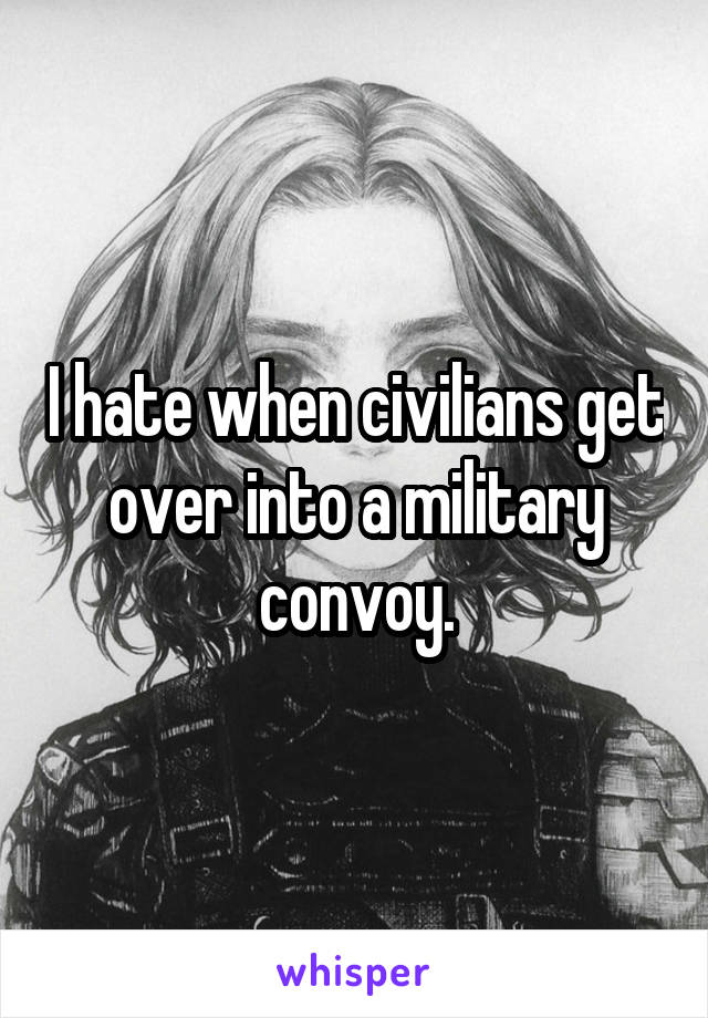 I hate when civilians get over into a military convoy.