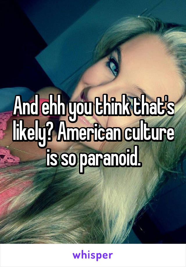 And ehh you think that's likely? American culture  is so paranoid. 