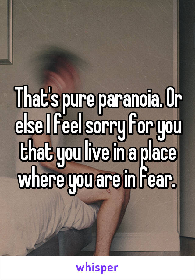 That's pure paranoia. Or else I feel sorry for you that you live in a place where you are in fear. 