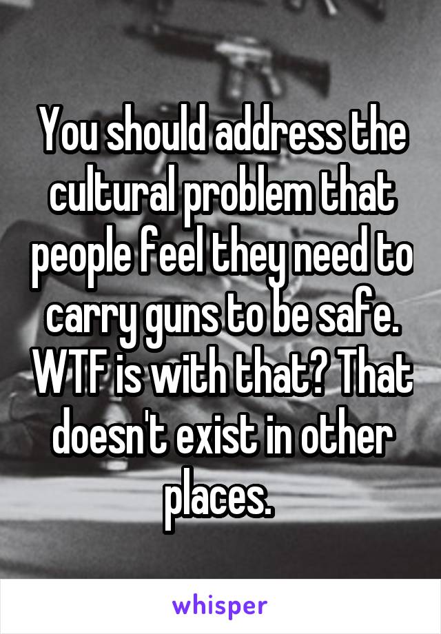 You should address the cultural problem that people feel they need to carry guns to be safe. WTF is with that? That doesn't exist in other places. 